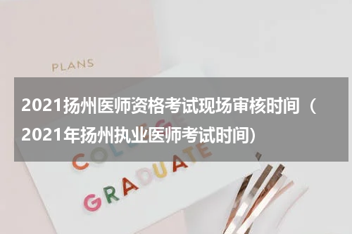 2021扬州医师资格考试现场审核时间（2021年扬州执业医师考试时间）