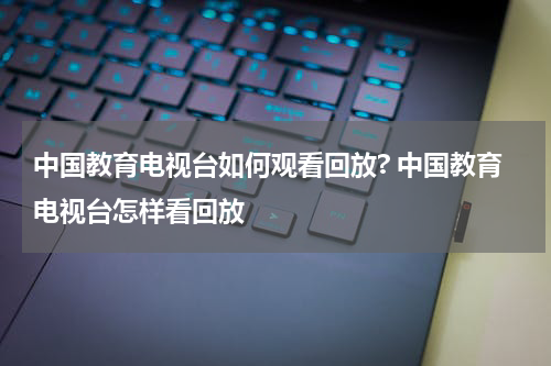 中国教育电视台如何观看回放? 中国教育电视台怎样看回放