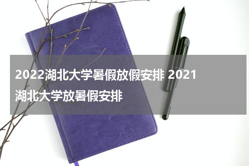 2022湖北大学暑假放假安排 2021湖北大学放暑假安排