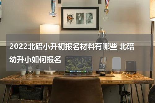 2022北碚小升初报名材料有哪些 北碚幼升小如何报名