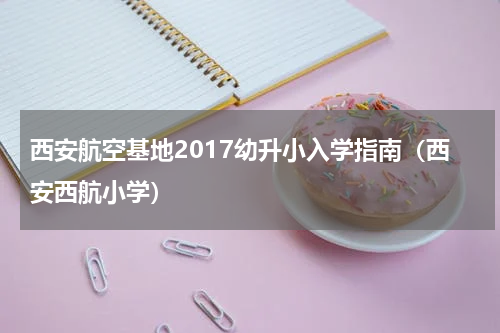 西安航空基地2017幼升小入学指南(西安西航小学)