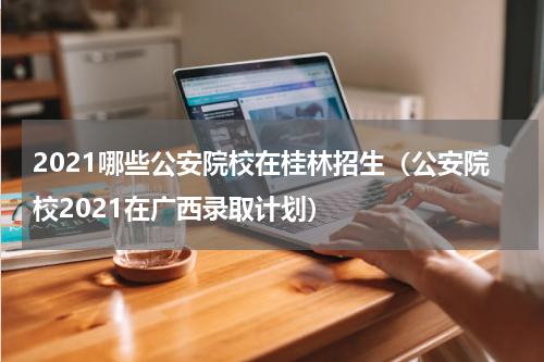 2021哪些公安院校在桂林招生（公安院校2021在广西录取计划）