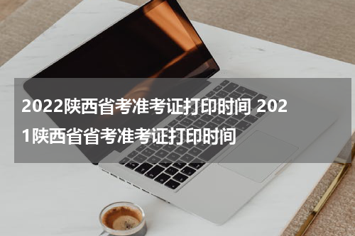2022陕西省考准考证打印时间 2021陕西省省考准考证打印时间
