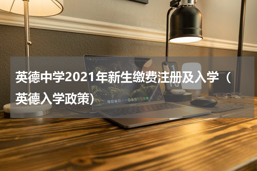 英德中学2021年新生缴费注册及入学（英德入学政策）