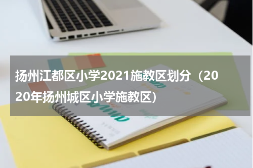 扬州江都区小学2021施教区划分（2020年扬州城区小学施教区）