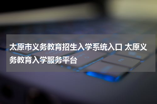 太原市义务教育招生入学系统入口 太原义务教育入学服务平台