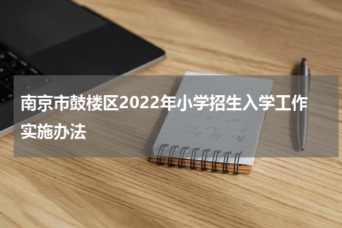 南京市鼓楼区2022年小学招生入学工作实施办法