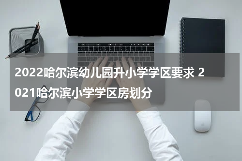2022哈尔滨幼儿园升小学学区要求 2021哈尔滨小学学区房划分