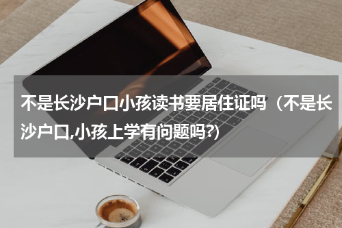不是长沙户口小孩读书要居住证吗（不是长沙户口,小孩上学有问题吗?）