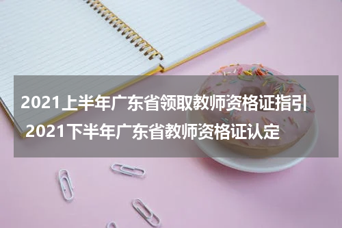 2021上半年广东省领取教师资格证指引 2021下半年广东省教师资格证认定