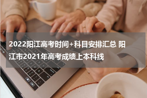 2022阳江高考时间+科目安排汇总 阳江市2021年高考成绩上本科线
