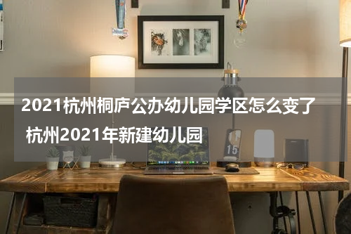 2021杭州桐庐公办幼儿园学区怎么变了 杭州2021年新建幼儿园
