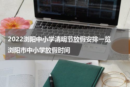 2022浏阳中小学清明节放假安排一览 浏阳市中小学放假时间