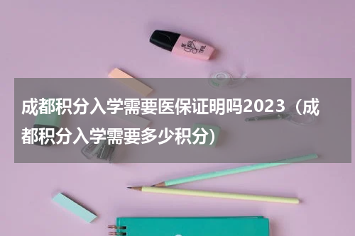 成都积分入学需要医保证明吗2023（成都积分入学需要多少积分）