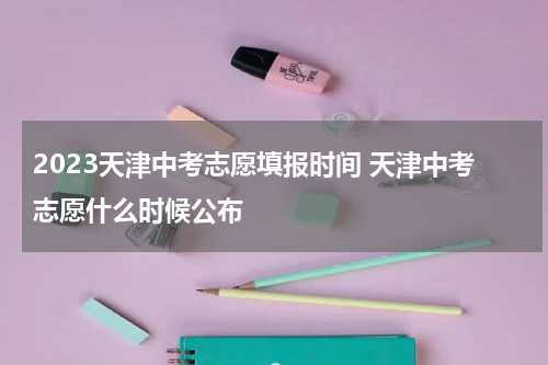 2023天津中考志愿填报时间 天津中考志愿什么时候公布