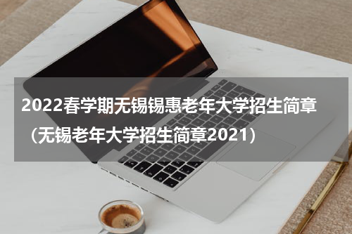 2022春学期无锡锡惠老年大学招生简章（无锡老年大学招生简章2021）