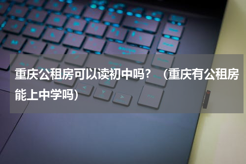 重庆公租房可以读初中吗？（重庆有公租房能上中学吗）