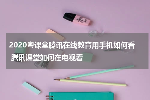 2020粤课堂腾讯在线教育用手机如何看 腾讯课堂如何在电视看