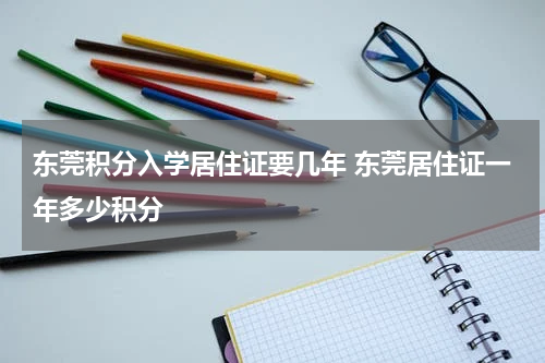 东莞积分入学居住证要几年 东莞居住证一年多少积分