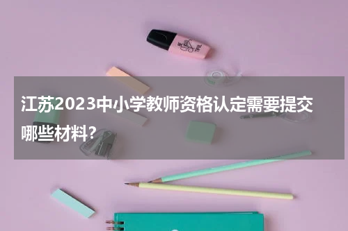 江苏2023中小学教师资格认定需要提交哪些材料？