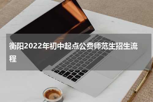 衡阳2022年初中起点公费师范生招生流程