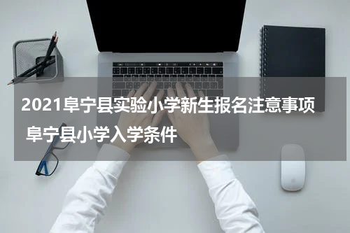 2021阜宁县实验小学新生报名注意事项 阜宁县小学入学条件