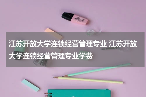 江苏开放大学连锁经营管理专业 江苏开放大学连锁经营管理专业学费