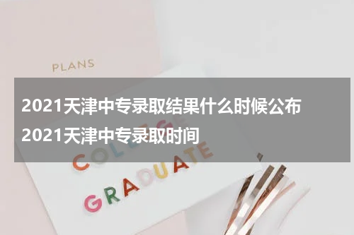 2021天津中专录取结果什么时候公布 2021天津中专录取时间