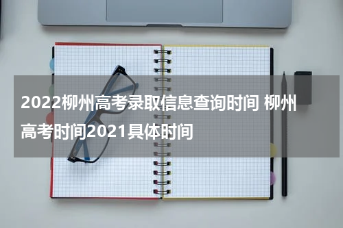 2022柳州高考录取信息查询时间 柳州高考时间2021具体时间
