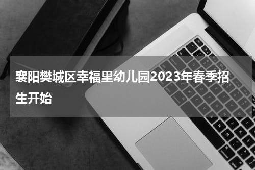襄阳樊城区幸福里幼儿园2023年春季招生开始
