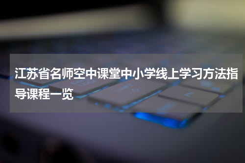 江苏省名师空中课堂中小学线上学习方法指导课程一览