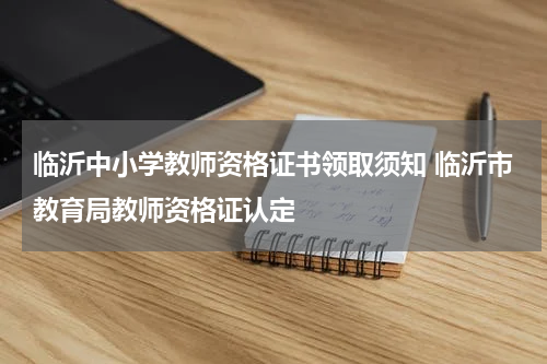 临沂中小学教师资格证书领取须知 临沂市教育局教师资格证认定