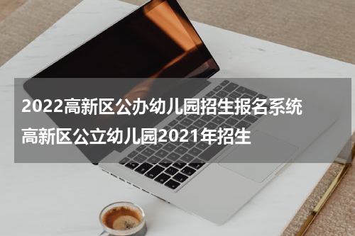 2022高新区公办幼儿园招生报名系统 高新区公立幼儿园2021年招生