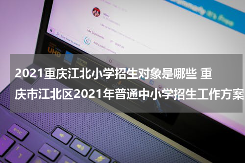 2021重庆江北小学招生对象是哪些 重庆市江北区2021年普通中小学招生工作方案