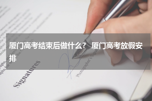 厦门高考结束后做什么? 厦门高考放假安排