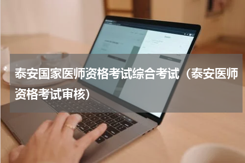 泰安国家医师资格考试综合考试(泰安医师资格考试审核)