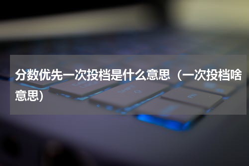 分数优先一次投档是什么意思(一次投档啥意思)