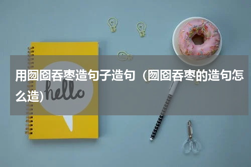 用囫囵吞枣造句子造句(囫囵吞枣的造句怎么造)