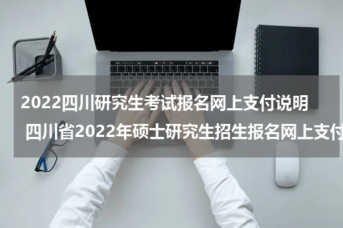2022四川研究生考试报名网上支付说明 四川省2022年硕士研究生招生报名网上支付说明