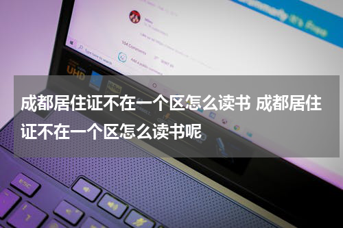 成都居住证不在一个区怎么读书 成都居住证不在一个区怎么读书呢