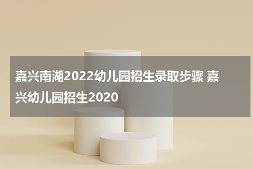 嘉兴南湖2022幼儿园招生录取步骤 嘉兴幼儿园招生2020