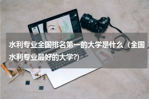 水利专业全国排名第一的大学是什么(全国水利专业最好的大学?)