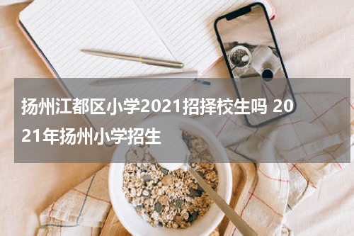 扬州江都区小学2021招择校生吗 2021年扬州小学招生