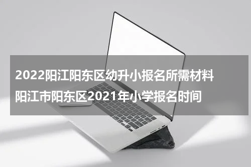 2022阳江阳东区幼升小报名所需材料 阳江市阳东区2021年小学报名时间