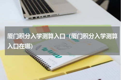厦门积分入学测算入口（厦门积分入学测算入口在哪）