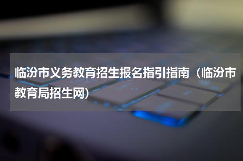 临汾市义务教育招生报名指引指南（临汾市教育局招生网）