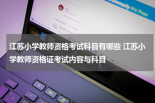 江苏小学教师资格考试科目有哪些 江苏小学教师资格证考试内容与科目