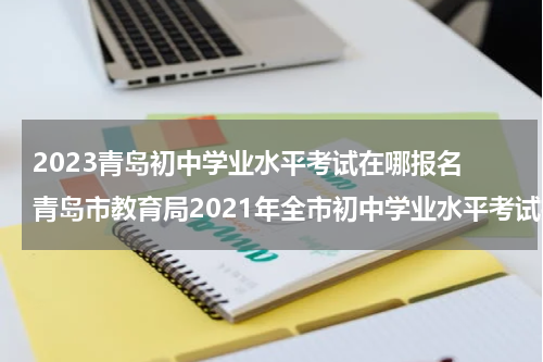 2023青岛初中学业水平考试在哪报名 青岛市教育局2021年全市初中学业水平考试报名工作意见