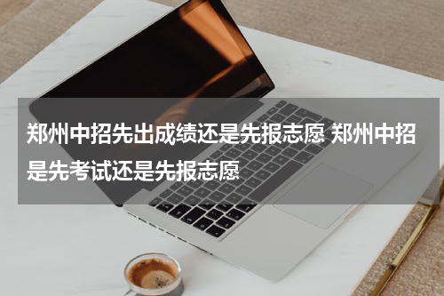 郑州中招先出成绩还是先报志愿 郑州中招是先考试还是先报志愿