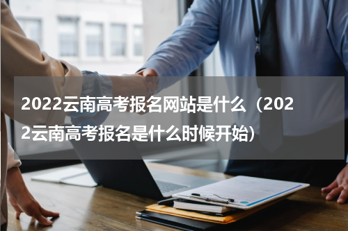 2022云南高考报名网站是什么（2022云南高考报名是什么时候开始）